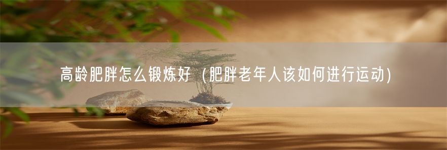 高龄肥胖怎么锻炼好（肥胖老年人该如何进行运动）