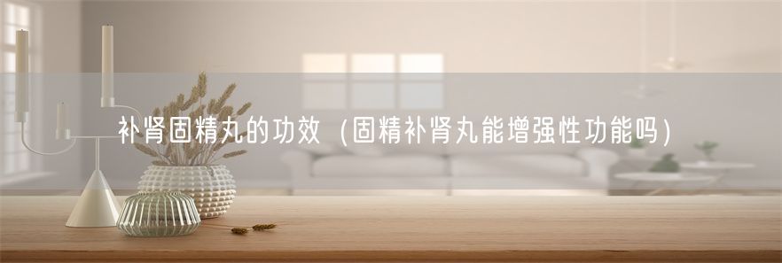 补肾固精丸的功效（固精补肾丸能增强性功能吗）