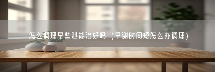 怎么调理早些泄能治好吗（早谢时间短怎么办调理）(1)