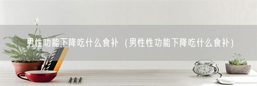 男性功能下降吃什么食补（男性性功能下降吃什么食补）