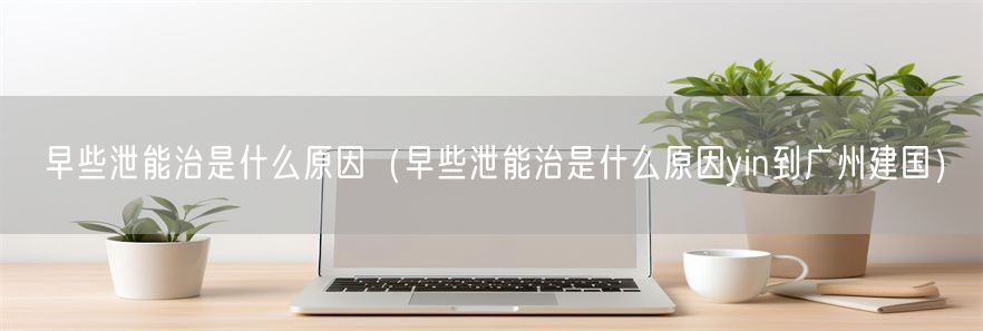 早些泄能治是什么原因（早些泄能治是什么原因yin到广州建国）(1)