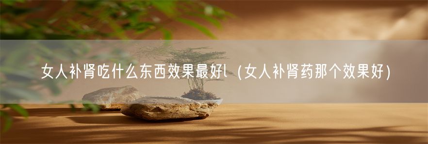 女人补肾吃什么东西效果最好l（女人补肾药那个效果好）