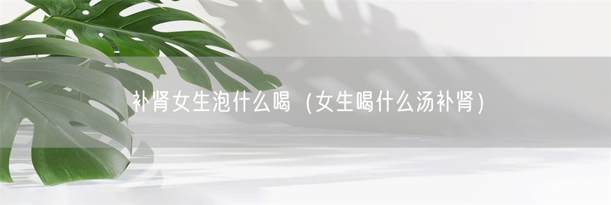 补肾女生泡什么喝（女生喝什么汤补肾）(1)