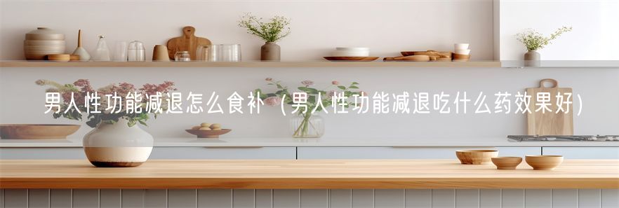 男人性功能减退怎么食补（男人性功能减退吃什么药效果好）