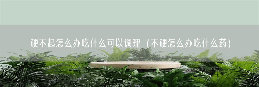 硬不起怎么办吃什么可以调理（不硬怎么办吃什么药）(1)