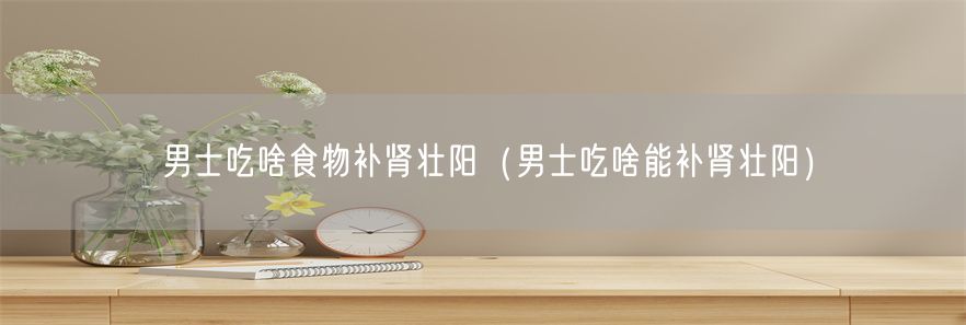 男士吃啥食物补肾壮阳（男士吃啥能补肾壮阳）(1)