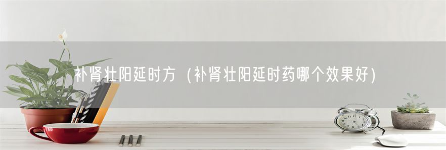 补肾壮阳延时方（补肾壮阳延时药哪个效果好）(1)