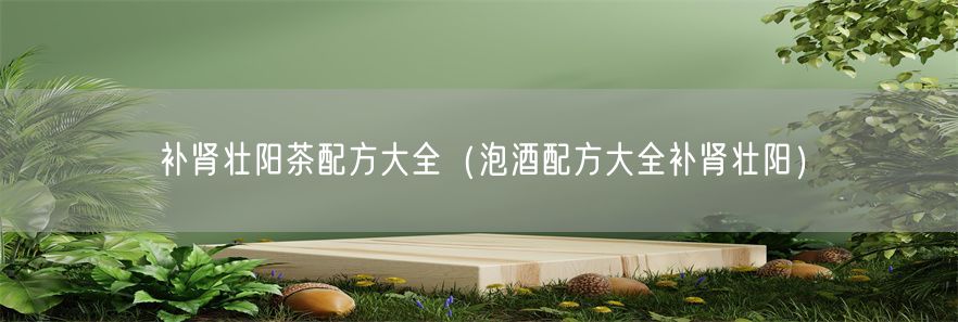 补肾壮阳茶配方大全（泡酒配方大全补肾壮阳）(1)