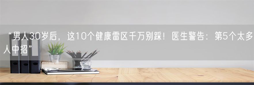“男人30岁后，这10个健康雷区千万别踩！医生警告：第5个太多人中招”