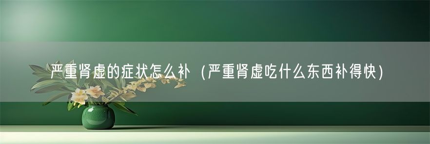严重肾虚的症状怎么补（严重肾虚吃什么东西补得快）(1)