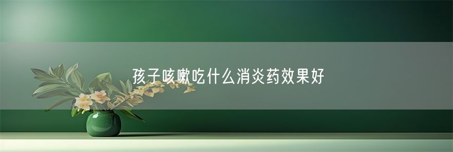 孩子咳嗽吃什么消炎药效果好(1)