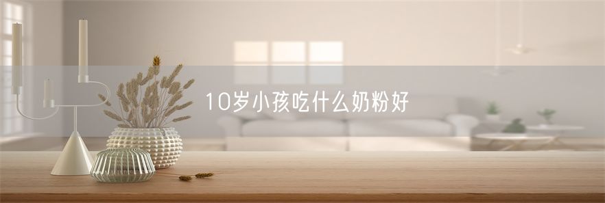 10岁小孩吃什么奶粉好(1)