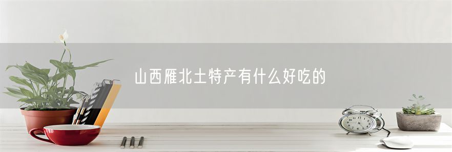 山西雁北土特产有什么好吃的(1)