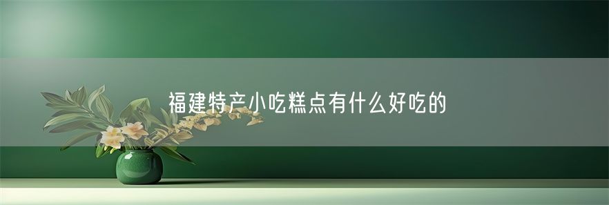 福建特产小吃糕点有什么好吃的(1)