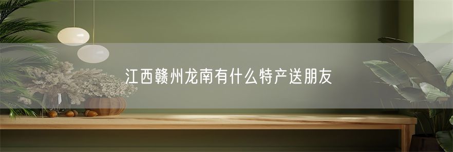 江西赣州龙南有什么特产送朋友(1)