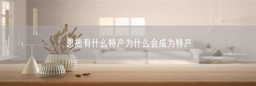 恩施有什么特产为什么会成为特产