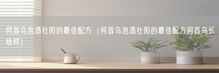 何首乌泡酒壮阳的最佳配方（何首乌泡酒壮阳的最佳配方何首乌长啥样）(1)