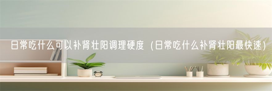 日常吃什么可以补肾壮阳调理硬度（日常吃什么补肾壮阳最快速）(1)