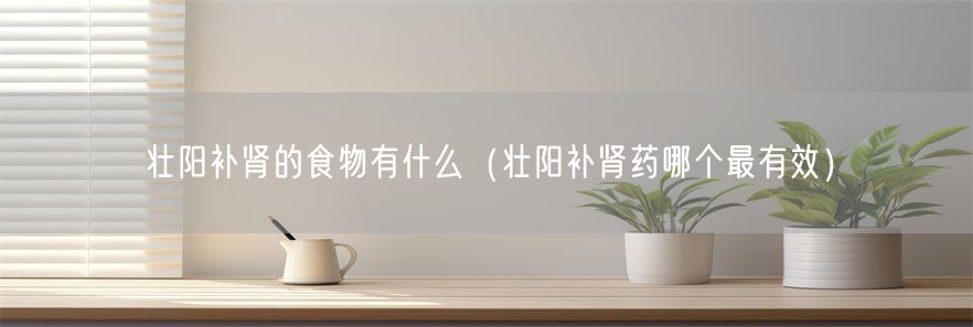 壮阳补肾的食物有什么（壮阳补肾药哪个最有效）(1)
