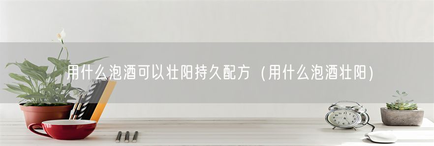 用什么泡酒可以壮阳持久配方（用什么泡酒壮阳）(1)