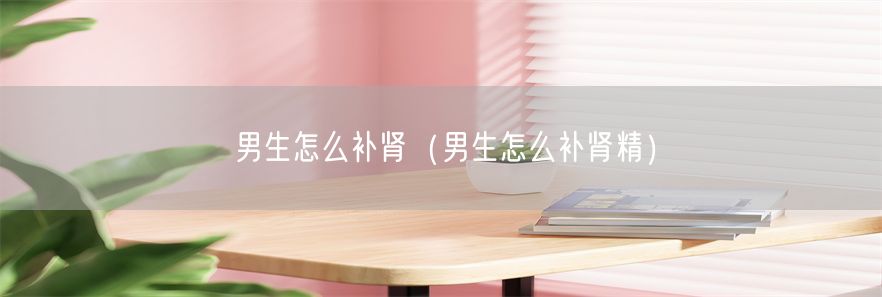 男生怎么补肾（男生怎么补肾精）(1)
