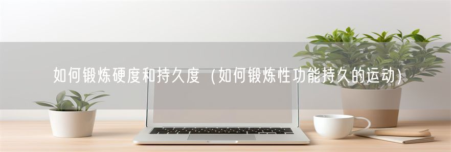 如何锻炼硬度和持久度（如何锻炼性功能持久的运动）(1)
