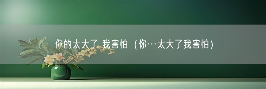 你的太大了 我害怕（你…太大了我害怕）