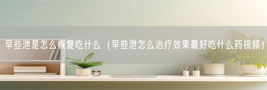 早些泄是怎么恢复吃什么（早些泄怎么治疗效果最好吃什么药视频）(1)