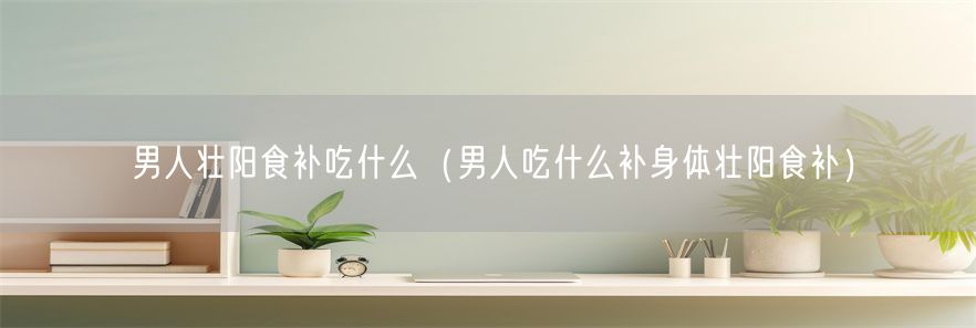 男人壮阳食补吃什么（男人吃什么补身体壮阳食补）(1)