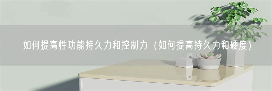 如何提高性功能持久力和控制力（如何提高持久力和硬度）(1)