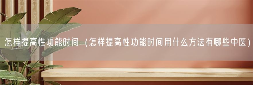 怎样提高性功能时间（怎样提高性功能时间用什么方法有哪些中医）(1)