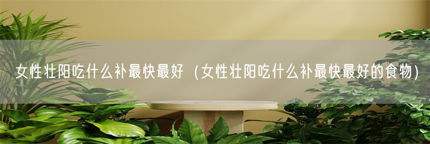 女性壮阳吃什么补最快最好（女性壮阳吃什么补最快最好的食物）(1)