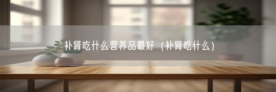 补肾吃什么营养品最好（补肾吃什么）(1)