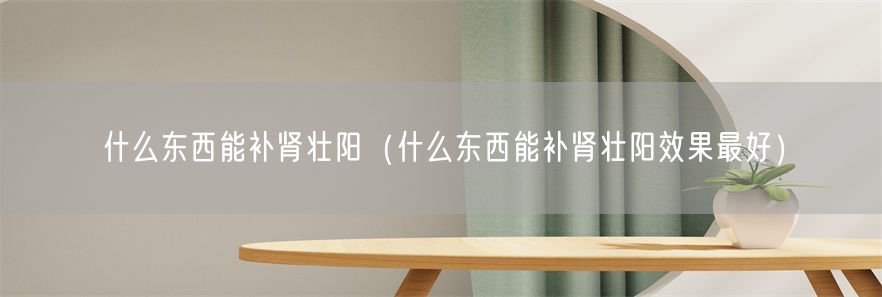 什么东西能补肾壮阳（什么东西能补肾壮阳效果最好）(1)