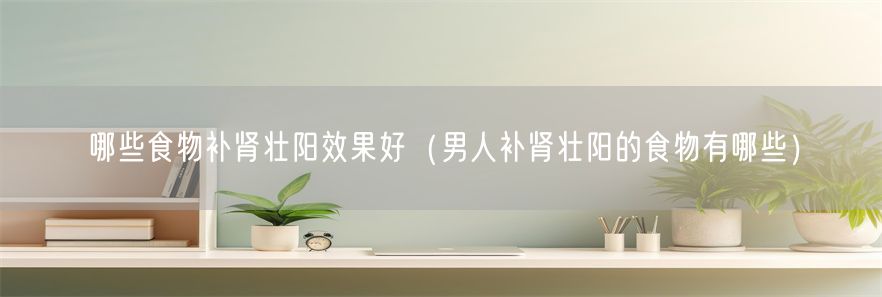 哪些食物补肾壮阳效果好（男人补肾壮阳的食物有哪些）(1)