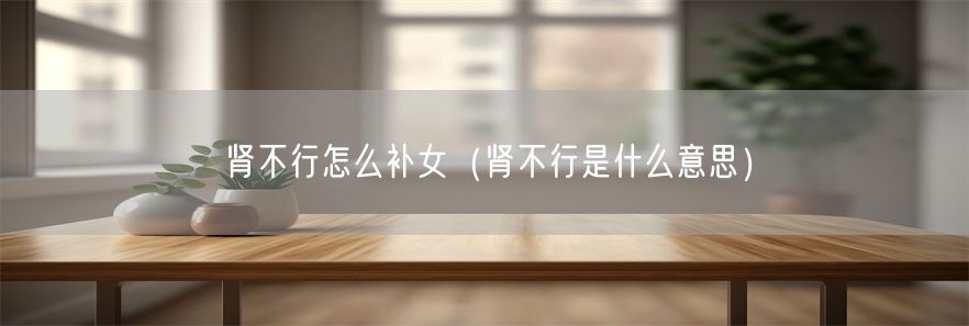 肾不行怎么补女（肾不行是什么意思）(1)