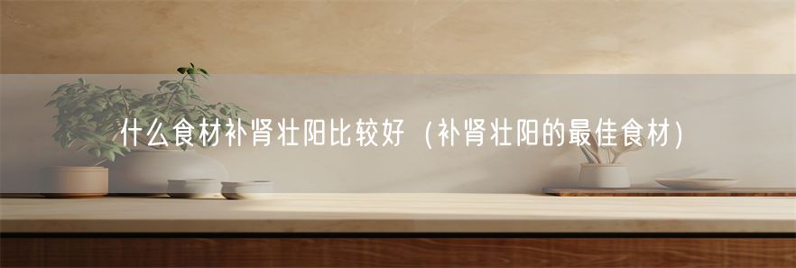 什么食材补肾壮阳比较好（补肾壮阳的最佳食材）(1)