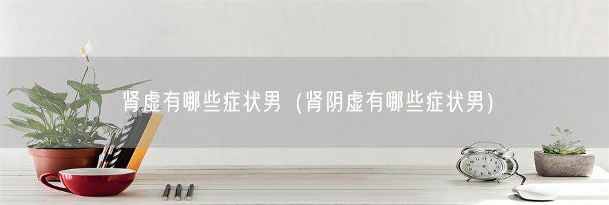 肾虚有哪些症状男（肾阴虚有哪些症状男）(1)