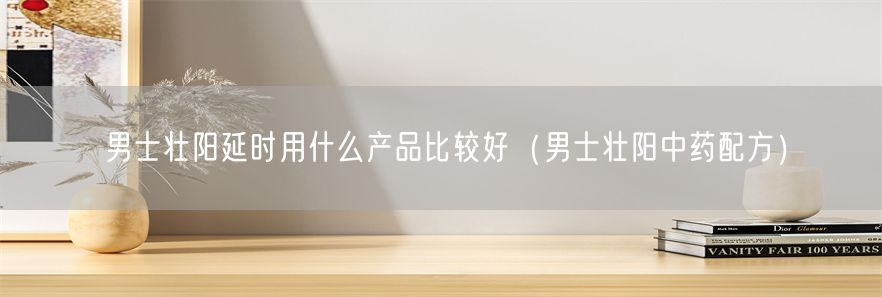 男士壮阳延时用什么产品比较好（男士壮阳中药配方）(1)