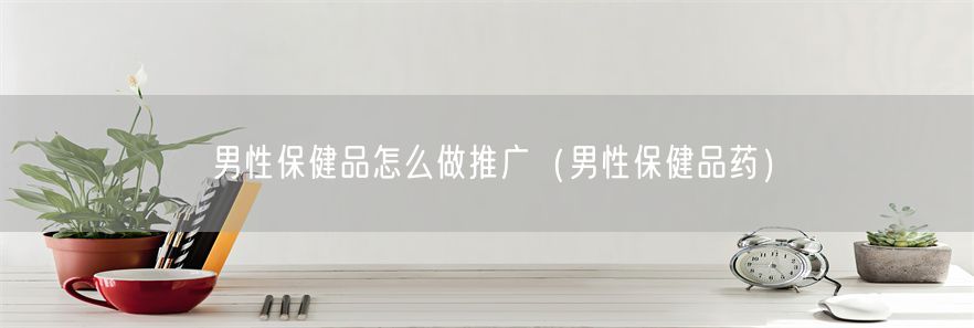 男性保健品怎么做推广（男性保健品药）(1)