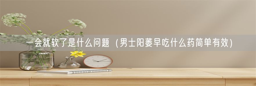 一会就软了是什么问题（男士阳萎早吃什么药简单有效）(1)