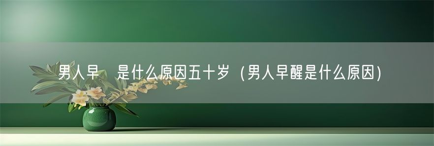 男人早迣是什么原因五十岁（男人早醒是什么原因）(1)