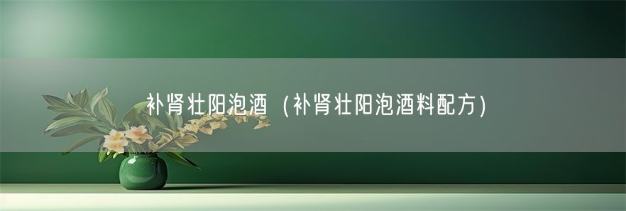 补肾壮阳泡酒（补肾壮阳泡酒料配方）(1)