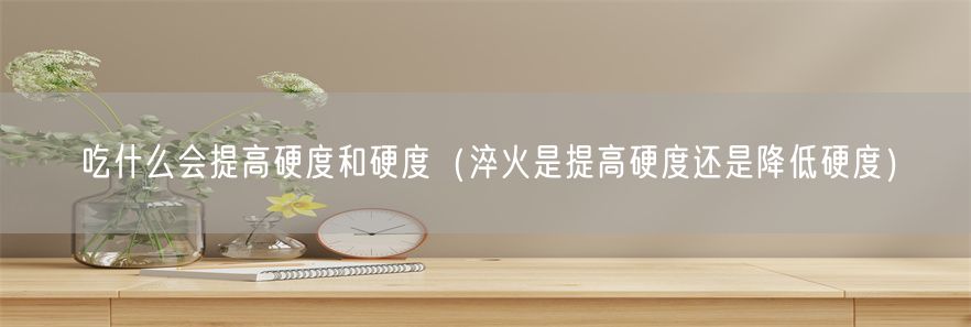 吃什么会提高硬度和硬度（淬火是提高硬度还是降低硬度）(1)
