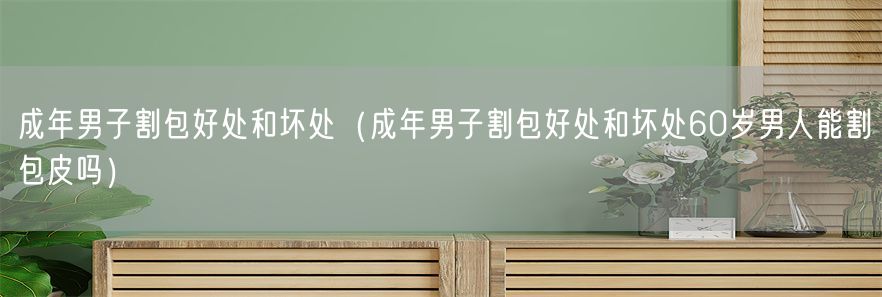 成年男子割包好处和坏处（成年男子割包好处和坏处60岁男人能割包皮吗）(1)