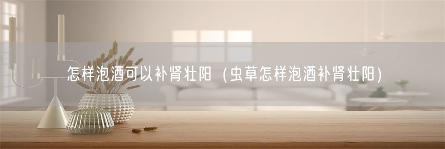 怎样泡酒可以补肾壮阳（虫草怎样泡酒补肾壮阳）(1)