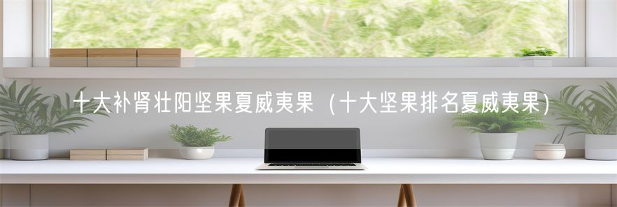 十大补肾壮阳坚果夏威夷果（十大坚果排名夏威夷果）(1)