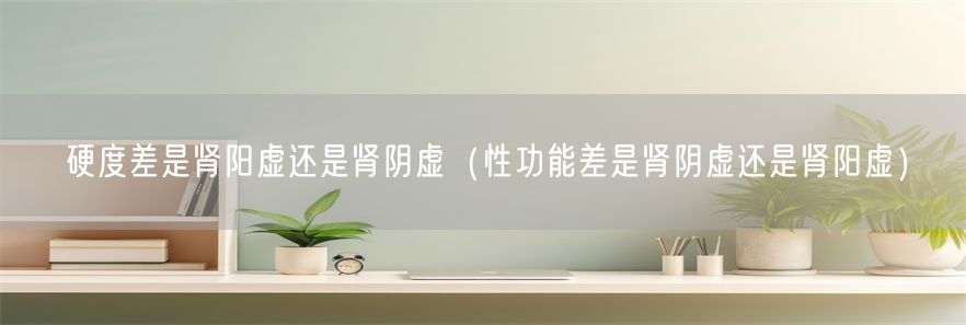 硬度差是肾阳虚还是肾阴虚（性功能差是肾阴虚还是肾阳虚）(1)