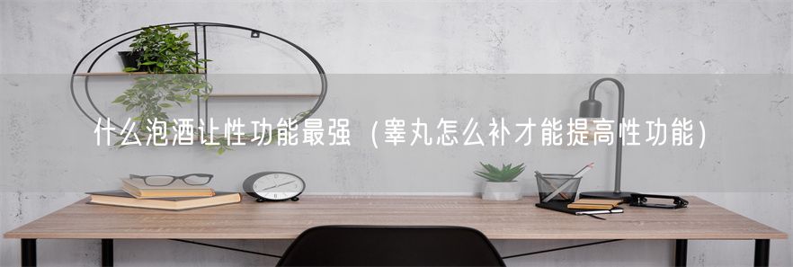 什么泡酒让性功能最强（睾丸怎么补才能提高性功能）(1)