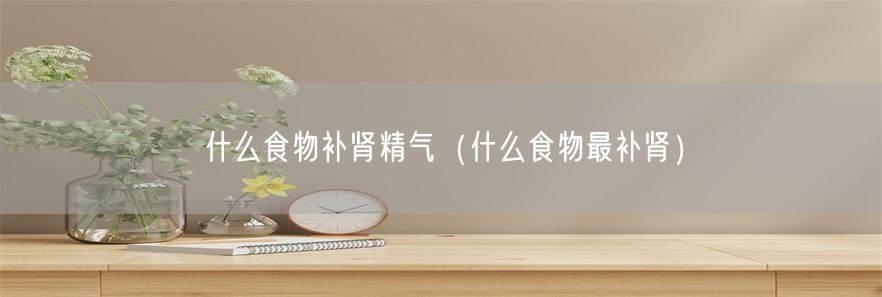 什么食物补肾精气（什么食物最补肾）(1)